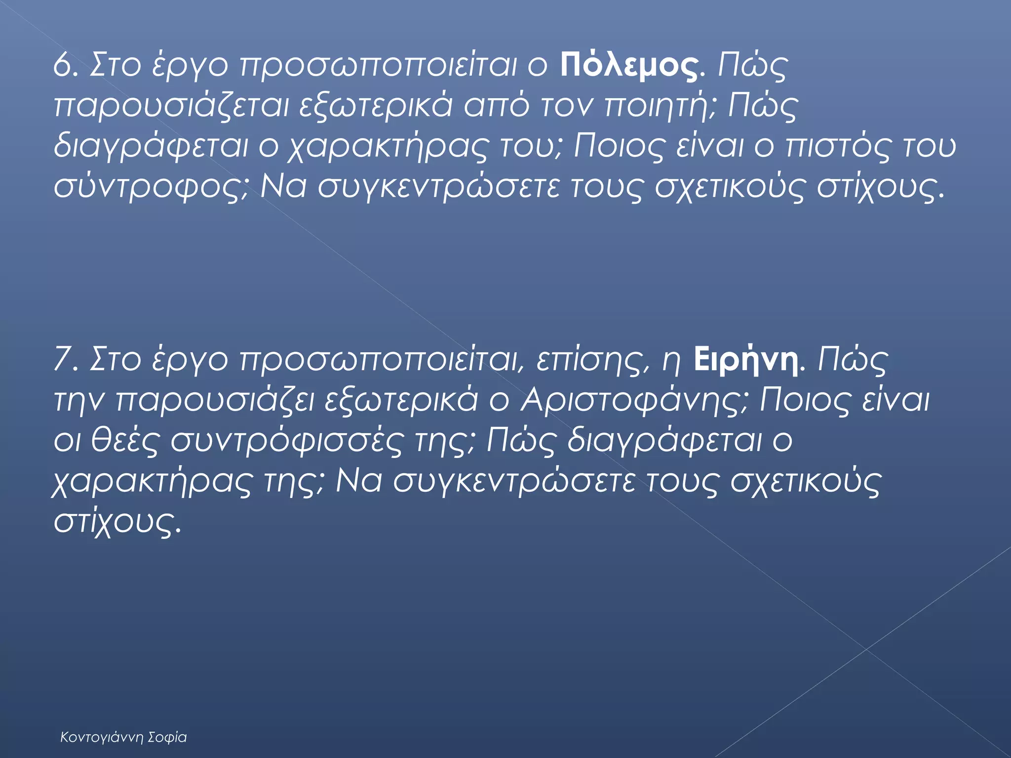 6. Στο έργο προσωποποιείται ο Πόλεμος. Πώς
παρουσιάζεται εξωτερικά από τον ποιητή; Πώς
διαγράφεται ο χαρακτήρας του; Ποιος είναι ο πιστός του
σύντροφος; Να συγκεντρώσετε τους σχετικούς στίχους.

7. Στο έργο προσωποποιείται, επίσης, η Ειρήνη. Πώς
την παρουσιάζει εξωτερικά ο Αριστοφάνης; Ποιος είναι
οι θεές συντρόφισσές της; Πώς διαγράφεται ο
χαρακτήρας της; Να συγκεντρώσετε τους σχετικούς
στίχους.

Κοντογιάννη Σοφία

 