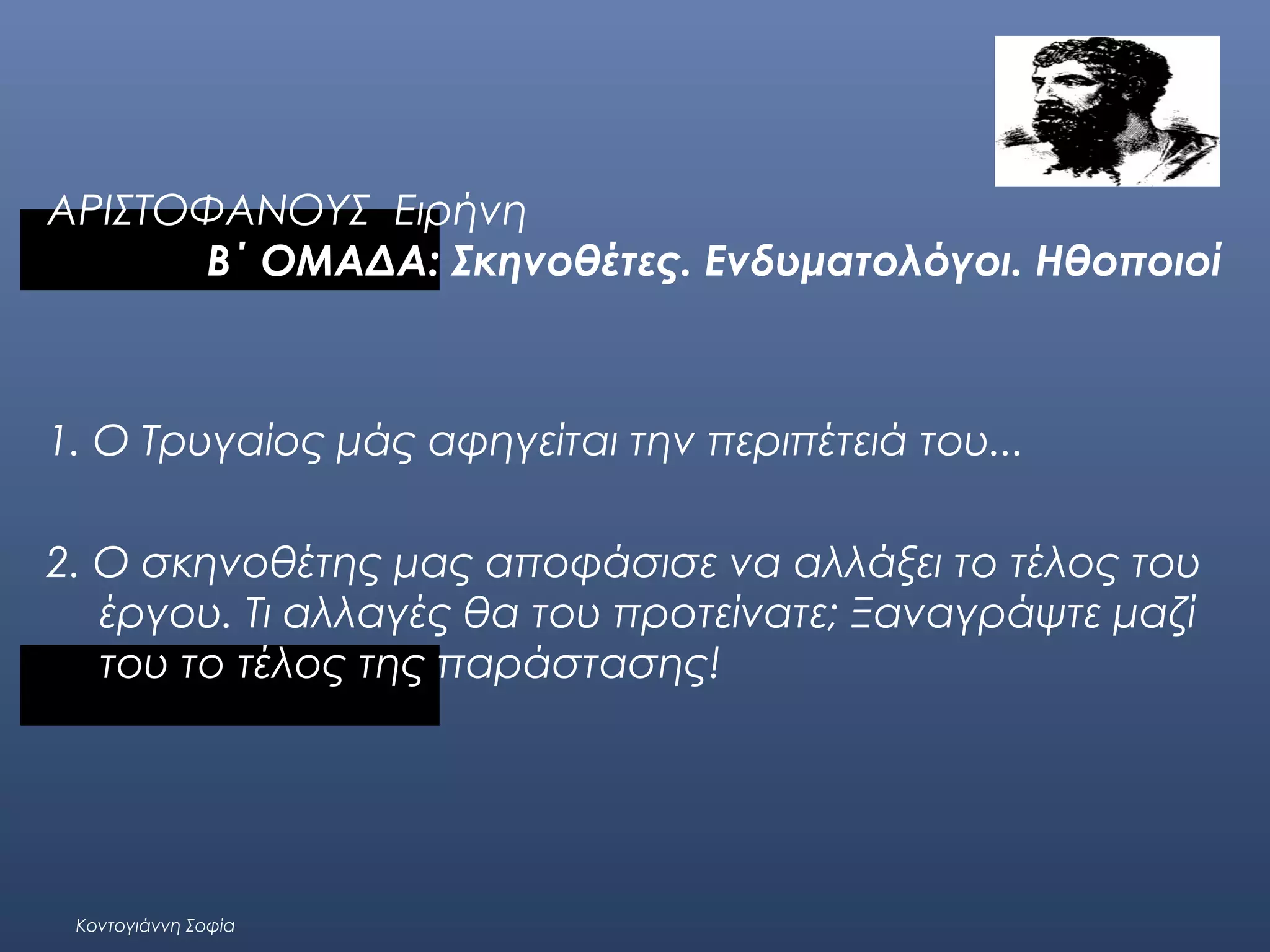 ΑΡΙΣΤΟΦΑΝΟΥΣ Ειρήνη
Β΄ ΟΜΑΔΑ: Σκηνοθέτες. Ενδυματολόγοι. Ηθοποιοί

1. Ο Τρυγαίος μάς αφηγείται την περιπέτειά του...
 
2. Ο σκηνοθέτης μας αποφάσισε να αλλάξει το τέλος του
έργου. Τι αλλαγές θα του προτείνατε; Ξαναγράψτε μαζί
του το τέλος της παράστασης!
 

Κοντογιάννη Σοφία

 