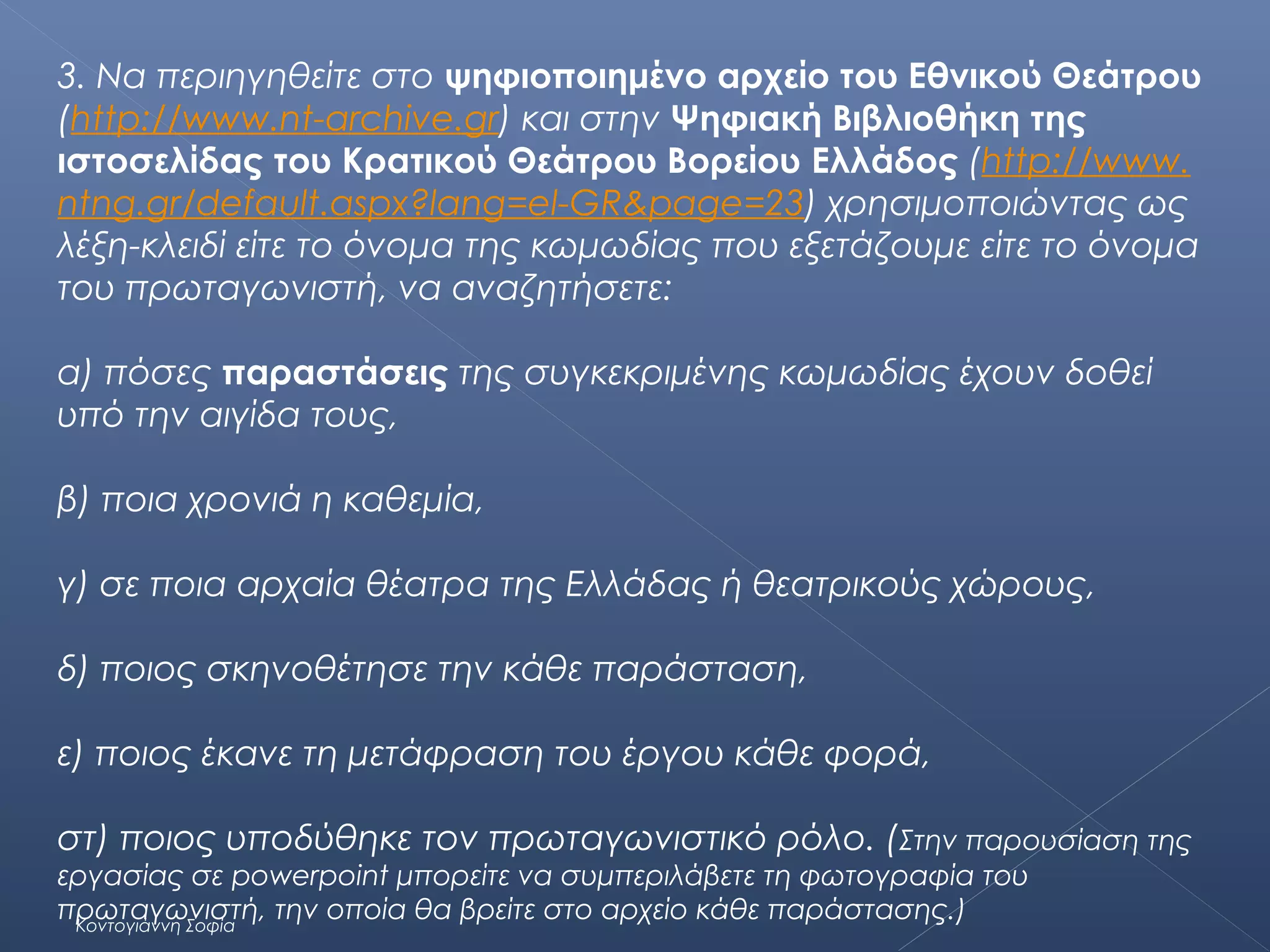 3. Να περιηγηθείτε στο ψηφιοποιημένο αρχείο του Εθνικού Θεάτρου
(http://www.nt-archive.gr) και στην Ψηφιακή Βιβλιοθήκη της
ιστοσελίδας του Κρατικού Θεάτρου Βορείου Ελλάδος (http://www.
ntng.gr/default.aspx?lang=el-GR&page=23) χρησιμοποιώντας ως
λέξη-κλειδί είτε το όνομα της κωμωδίας που εξετάζουμε είτε το όνομα
του πρωταγωνιστή, να αναζητήσετε:
α) πόσες παραστάσεις της συγκεκριμένης κωμωδίας έχουν δοθεί
υπό την αιγίδα τους,
β) ποια χρονιά η καθεμία,
γ) σε ποια αρχαία θέατρα της Ελλάδας ή θεατρικούς χώρους,
δ) ποιος σκηνοθέτησε την κάθε παράσταση,
ε) ποιος έκανε τη μετάφραση του έργου κάθε φορά,
στ) ποιος υποδύθηκε τον πρωταγωνιστικό ρόλο. ( Στην παρουσίαση της
εργασίας σε powerpoint μπορείτε να συμπεριλάβετε τη φωτογραφία του
πρωταγωνιστή, την οποία θα βρείτε στο αρχείο κάθε παράστασης.)
Κοντογιάννη Σοφία

 
