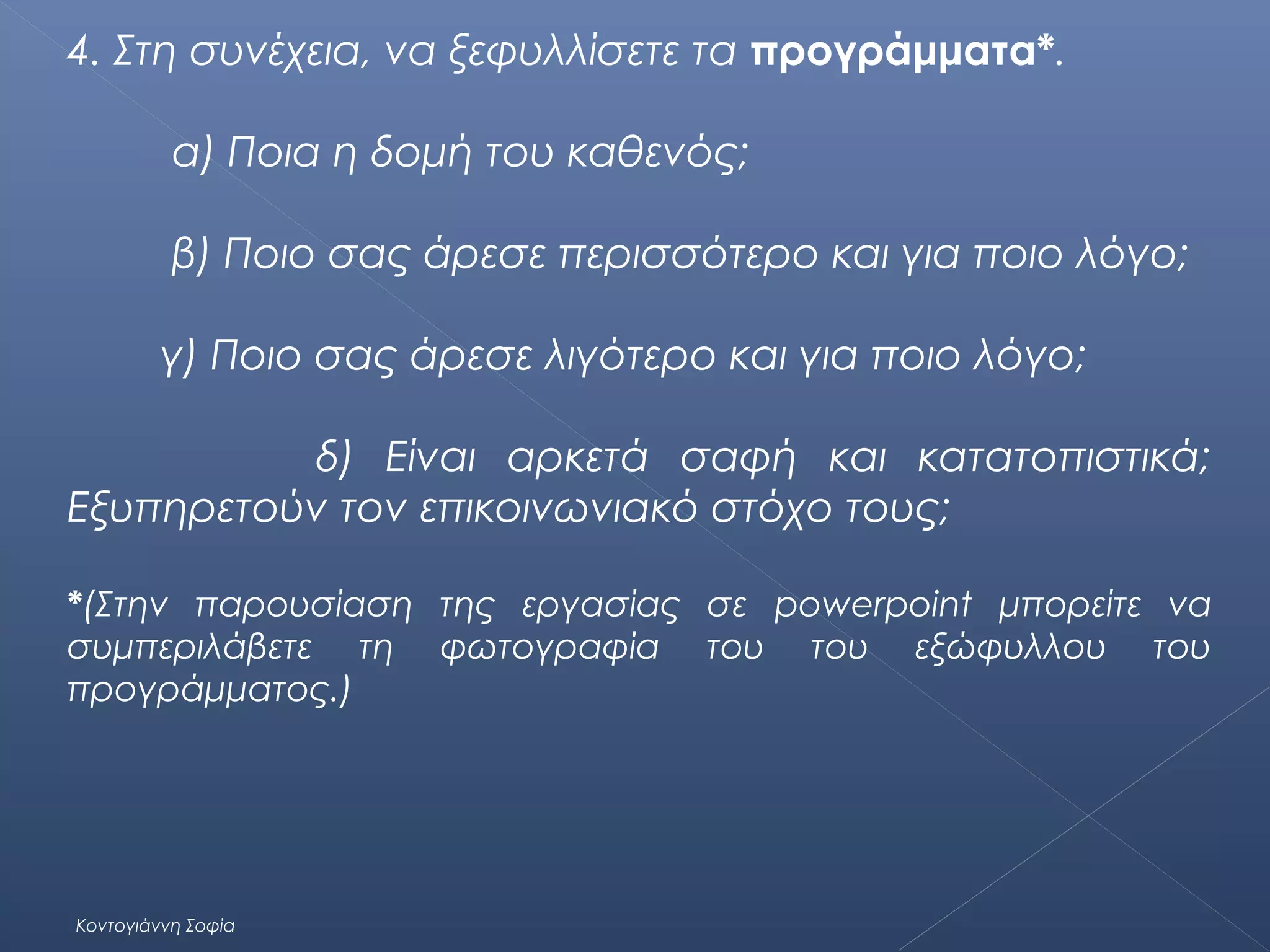 4. Στη συνέχεια, να ξεφυλλίσετε τα προγράμματα*.
α) Ποια η δομή του καθενός;
β) Ποιο σας άρεσε περισσότερο και για ποιο λόγο;
γ) Ποιο σας άρεσε λιγότερο και για ποιο λόγο;
δ) Είναι αρκετά σαφή και κατατοπιστικά;
Εξυπηρετούν τον επικοινωνιακό στόχο τους;
*(Στην παρουσίαση της εργασίας σε powerpoint μπορείτε να
συμπεριλάβετε τη φωτογραφία του του εξώφυλλου του
προγράμματος.)

Κοντογιάννη Σοφία

 