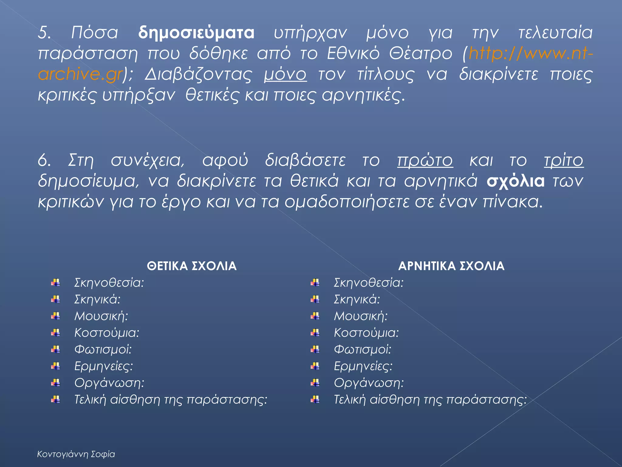 5. Πόσα δημοσιεύματα υπήρχαν μόνο για την τελευταία
παράσταση που δόθηκε από το Εθνικό Θέατρο (http://www.ntarchive.gr); Διαβάζοντας μόνο τον τίτλους να διακρίνετε ποιες
κριτικές υπήρξαν θετικές και ποιες αρνητικές.

6. Στη συνέχεια, αφού διαβάσετε το πρώτο και το τρίτο
δημοσίευμα, να διακρίνετε τα θετικά και τα αρνητικά σχόλια των
κριτικών για το έργο και να τα ομαδοποιήσετε σε έναν πίνακα.

ΘΕΤΙΚΑ ΣΧΟΛΙΑ
Σκηνοθεσία:
Σκηνικά:
Μουσική:
Κοστούμια:
Φωτισμοί:
Ερμηνείες:
Οργάνωση:
Τελική αίσθηση της παράστασης:

Κοντογιάννη Σοφία

ΑΡΝΗΤΙΚΑ ΣΧΟΛΙΑ
Σκηνοθεσία:
Σκηνικά:
Μουσική:
Κοστούμια:
Φωτισμοί:
Ερμηνείες:
Οργάνωση:
Τελική αίσθηση της παράστασης:

 