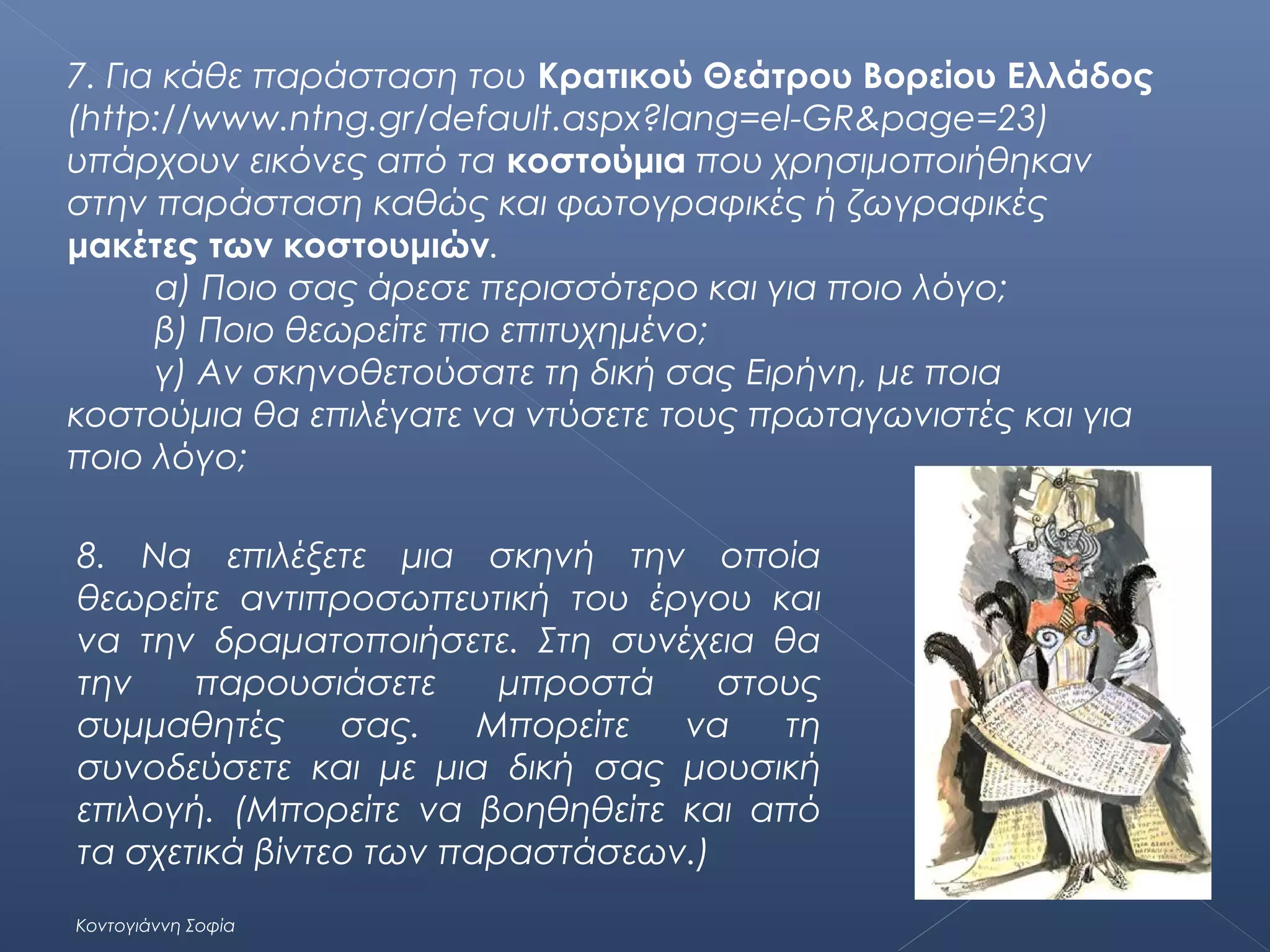 7. Για κάθε παράσταση του Κρατικού Θεάτρου Βορείου Ελλάδος
(http://www.ntng.gr/default.aspx?lang=el-GR&page=23)
υπάρχουν εικόνες από τα κοστούμια που χρησιμοποιήθηκαν
στην παράσταση καθώς και φωτογραφικές ή ζωγραφικές
μακέτες των κοστουμιών.
α) Ποιο σας άρεσε περισσότερο και για ποιο λόγο;
β) Ποιο θεωρείτε πιο επιτυχημένο;
γ) Αν σκηνοθετούσατε τη δική σας Ειρήνη, με ποια
κοστούμια θα επιλέγατε να ντύσετε τους πρωταγωνιστές και για
ποιο λόγο;
8. Να επιλέξετε μια σκηνή την οποία
θεωρείτε αντιπροσωπευτική του έργου και
να την δραματοποιήσετε. Στη συνέχεια θα
την
παρουσιάσετε
μπροστά
στους
συμμαθητές
σας.
Μπορείτε
να
τη
συνοδεύσετε και με μια δική σας μουσική
επιλογή. (Μπορείτε να βοηθηθείτε και από
τα σχετικά βίντεο των παραστάσεων.)
Κοντογιάννη Σοφία

 