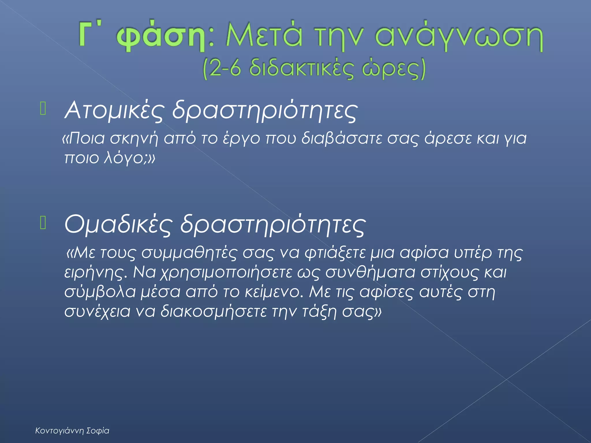 

Ατομικές δραστηριότητες
«Ποια σκηνή από το έργο που διαβάσατε σας άρεσε και για
ποιο λόγο;»



Ομαδικές δραστηριότητες
«Με τους συμμαθητές σας να φτιάξετε μια αφίσα υπέρ της
ειρήνης. Να χρησιμοποιήσετε ως συνθήματα στίχους και
σύμβολα μέσα από το κείμενο. Με τις αφίσες αυτές στη
συνέχεια να διακοσμήσετε την τάξη σας»

Κοντογιάννη Σοφία

 