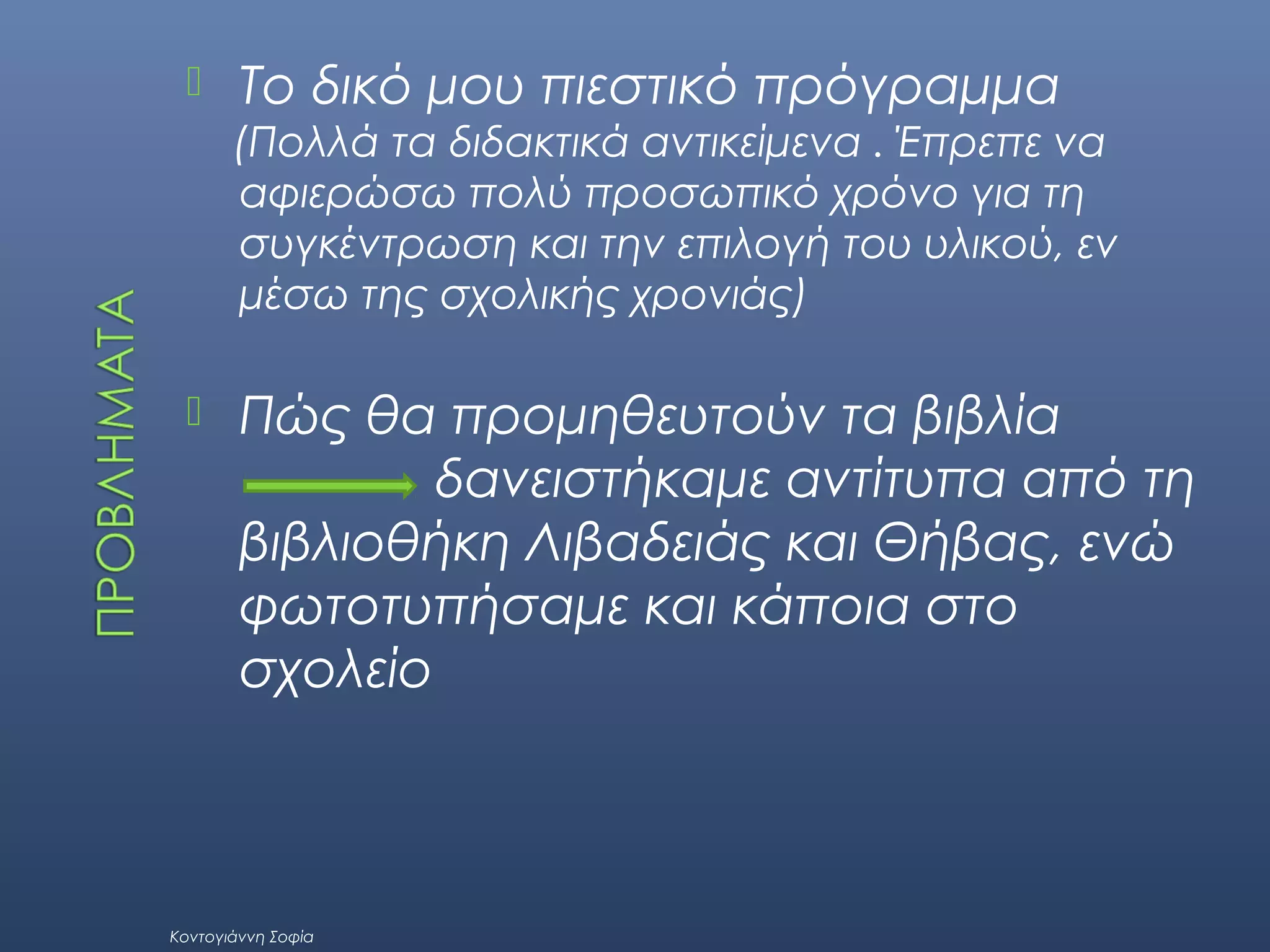 

Το δικό μου πιεστικό πρόγραμμα
(Πολλά τα διδακτικά αντικείμενα . Έπρεπε να
αφιερώσω πολύ προσωπικό χρόνο για τη
συγκέντρωση και την επιλογή του υλικού, εν
μέσω της σχολικής χρονιάς)



Πώς θα προμηθευτούν τα βιβλία
δανειστήκαμε αντίτυπα από τη
βιβλιοθήκη Λιβαδειάς και Θήβας, ενώ
φωτοτυπήσαμε και κάποια στο
σχολείο

Κοντογιάννη Σοφία

 
