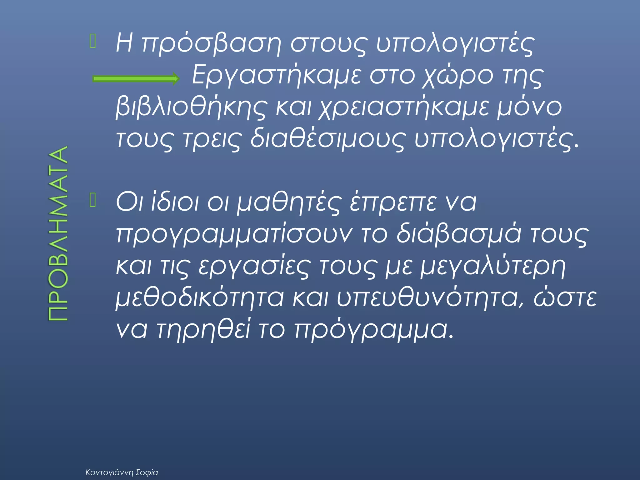 

Η πρόσβαση στους υπολογιστές
Εργαστήκαμε στο χώρο της
βιβλιοθήκης και χρειαστήκαμε μόνο
τους τρεις διαθέσιμους υπολογιστές.



Οι ίδιοι οι μαθητές έπρεπε να
προγραμματίσουν το διάβασμά τους
και τις εργασίες τους με μεγαλύτερη
μεθοδικότητα και υπευθυνότητα, ώστε
να τηρηθεί το πρόγραμμα.

Κοντογιάννη Σοφία

 
