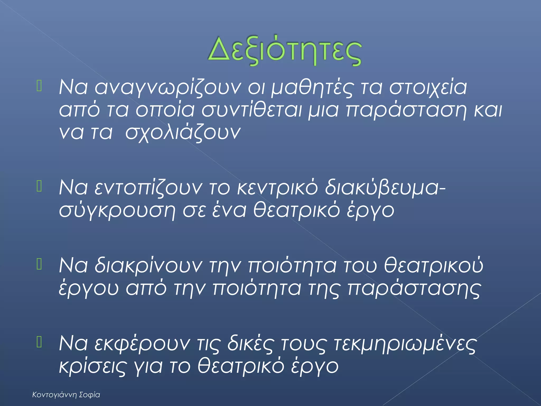 

Να αναγνωρίζουν οι μαθητές τα στοιχεία
από τα οποία συντίθεται μια παράσταση και
να τα σχολιάζουν



Να εντοπίζουν το κεντρικό διακύβευμασύγκρουση σε ένα θεατρικό έργο



Να διακρίνουν την ποιότητα του θεατρικού
έργου από την ποιότητα της παράστασης



Να εκφέρουν τις δικές τους τεκμηριωμένες
κρίσεις για το θεατρικό έργο

Κοντογιάννη Σοφία

 