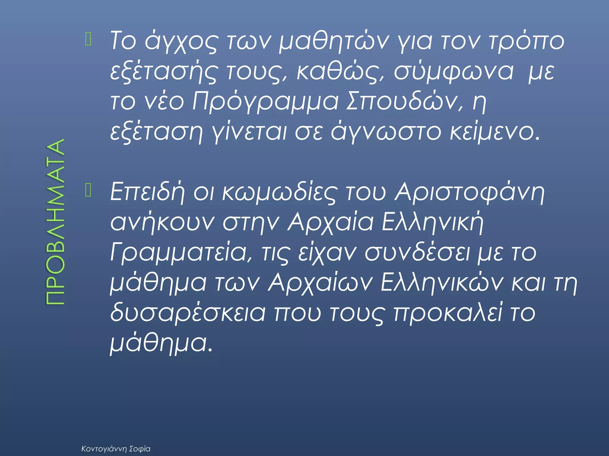 

Το άγχος των μαθητών για τον τρόπο
εξέτασής τους, καθώς, σύμφωνα με
το νέο Πρόγραμμα Σπουδών, η
εξέταση γίνεται σε άγνωστο κείμενο.



Επειδή οι κωμωδίες του Αριστοφάνη
ανήκουν στην Αρχαία Ελληνική
Γραμματεία, τις είχαν συνδέσει με το
μάθημα των Αρχαίων Ελληνικών και τη
δυσαρέσκεια που τους προκαλεί το
μάθημα.

Κοντογιάννη Σοφία

 