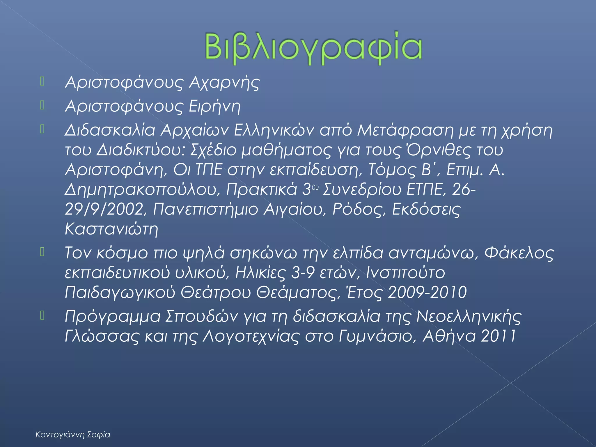 







Αριστοφάνους Αχαρνής
Αριστοφάνους Ειρήνη
Διδασκαλία Αρχαίων Ελληνικών από Μετάφραση με τη χρήση
του Διαδικτύου: Σχέδιο μαθήματος για τους Όρνιθες του
Αριστοφάνη, Οι ΤΠΕ στην εκπαίδευση, Τόμος Β΄, Επιμ. Α.
Δημητρακοπούλου, Πρακτικά 3ου Συνεδρίου ΕΤΠΕ, 2629/9/2002, Πανεπιστήμιο Αιγαίου, Ρόδος, Εκδόσεις
Καστανιώτη
Τον κόσμο πιο ψηλά σηκώνω την ελπίδα ανταμώνω, Φάκελος
εκπαιδευτικού υλικού, Ηλικίες 3-9 ετών, Ινστιτούτο
Παιδαγωγικού Θεάτρου Θεάματος, Έτος 2009-2010
Πρόγραμμα Σπουδών για τη διδασκαλία της Νεοελληνικής
Γλώσσας και της Λογοτεχνίας στο Γυμνάσιο, Αθήνα 2011

Κοντογιάννη Σοφία

 