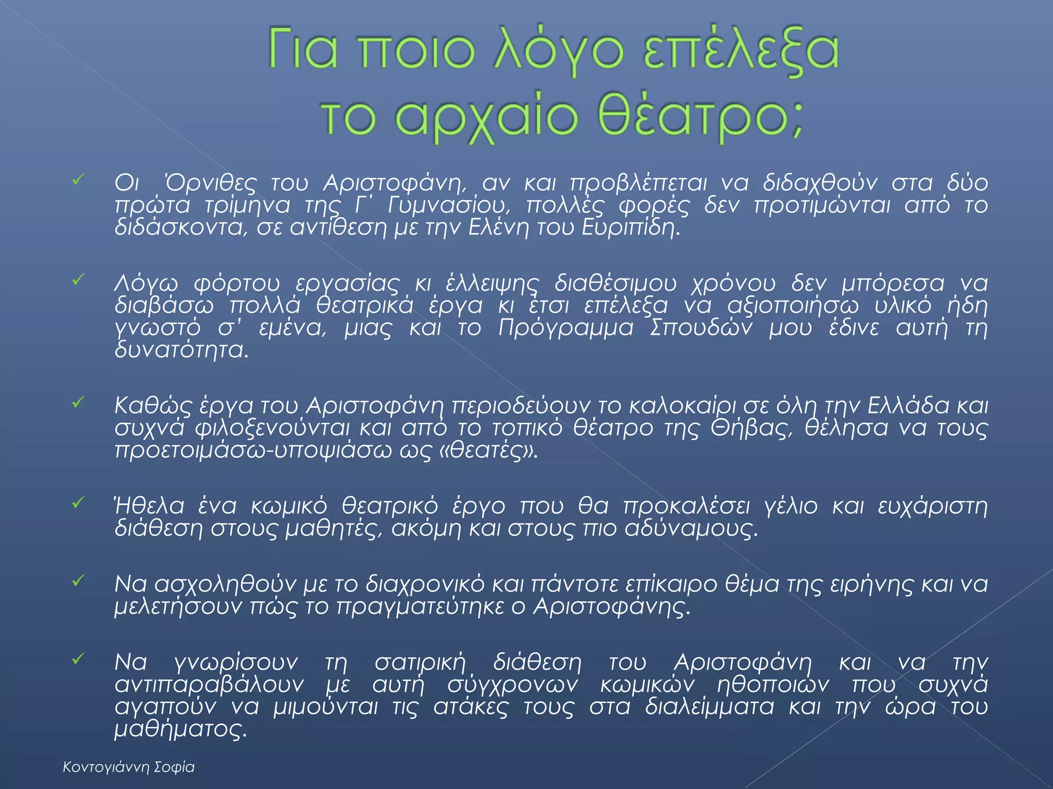 

Οι Όρνιθες του Αριστοφάνη, αν και προβλέπεται να διδαχθούν στα δύο
πρώτα τρίμηνα της Γ΄ Γυμνασίου, πολλές φορές δεν προτιμώνται από το
διδάσκοντα, σε αντίθεση με την Ελένη του Ευριπίδη.



Λόγω φόρτου εργασίας κι έλλειψης διαθέσιμου χρόνου δεν μπόρεσα να
διαβάσω πολλά θεατρικά έργα κι έτσι επέλεξα να αξιοποιήσω υλικό ήδη
γνωστό σ’ εμένα, μιας και το Πρόγραμμα Σπουδών μου έδινε αυτή τη
δυνατότητα.



Καθώς έργα του Αριστοφάνη περιοδεύουν το καλοκαίρι σε όλη την Ελλάδα και
συχνά φιλοξενούνται και από το τοπικό θέατρο της Θήβας, θέλησα να τους
προετοιμάσω-υποψιάσω ως «θεατές».



Ήθελα ένα κωμικό θεατρικό έργο που θα προκαλέσει γέλιο και ευχάριστη
διάθεση στους μαθητές, ακόμη και στους πιο αδύναμους.



Να ασχοληθούν με το διαχρονικό και πάντοτε επίκαιρο θέμα της ειρήνης και να
μελετήσουν πώς το πραγματεύτηκε ο Αριστοφάνης.



Να γνωρίσουν τη σατιρική διάθεση του Αριστοφάνη και να την
αντιπαραβάλουν με αυτή σύγχρονων κωμικών ηθοποιών που συχνά
αγαπούν να μιμούνται τις ατάκες τους στα διαλείμματα και την ώρα του
μαθήματος.

Κοντογιάννη Σοφία

 