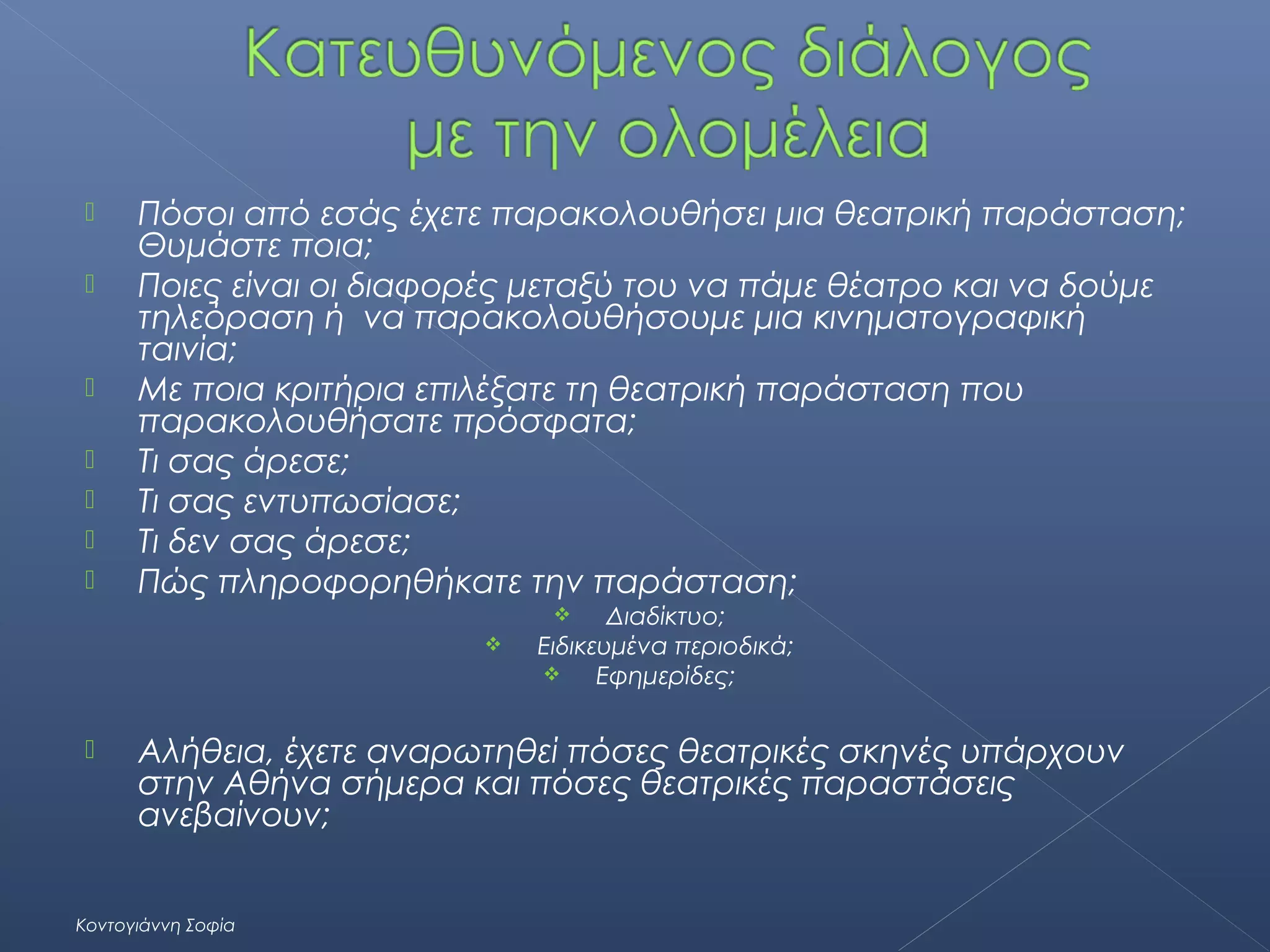 








Πόσοι από εσάς έχετε παρακολουθήσει μια θεατρική παράσταση;
Θυμάστε ποια;
Ποιες είναι οι διαφορές μεταξύ του να πάμε θέατρο και να δούμε
τηλεόραση ή να παρακολουθήσουμε μια κινηματογραφική
ταινία;
Με ποια κριτήρια επιλέξατε τη θεατρική παράσταση που
παρακολουθήσατε πρόσφατα;
Τι σας άρεσε;
Τι σας εντυπωσίασε;
Τι δεν σας άρεσε;
Πώς πληροφορηθήκατε την παράσταση;
Διαδίκτυο;
Ειδικευμένα περιοδικά;

Εφημερίδες;






Αλήθεια, έχετε αναρωτηθεί πόσες θεατρικές σκηνές υπάρχουν
στην Αθήνα σήμερα και πόσες θεατρικές παραστάσεις
ανεβαίνουν;

Κοντογιάννη Σοφία

 
