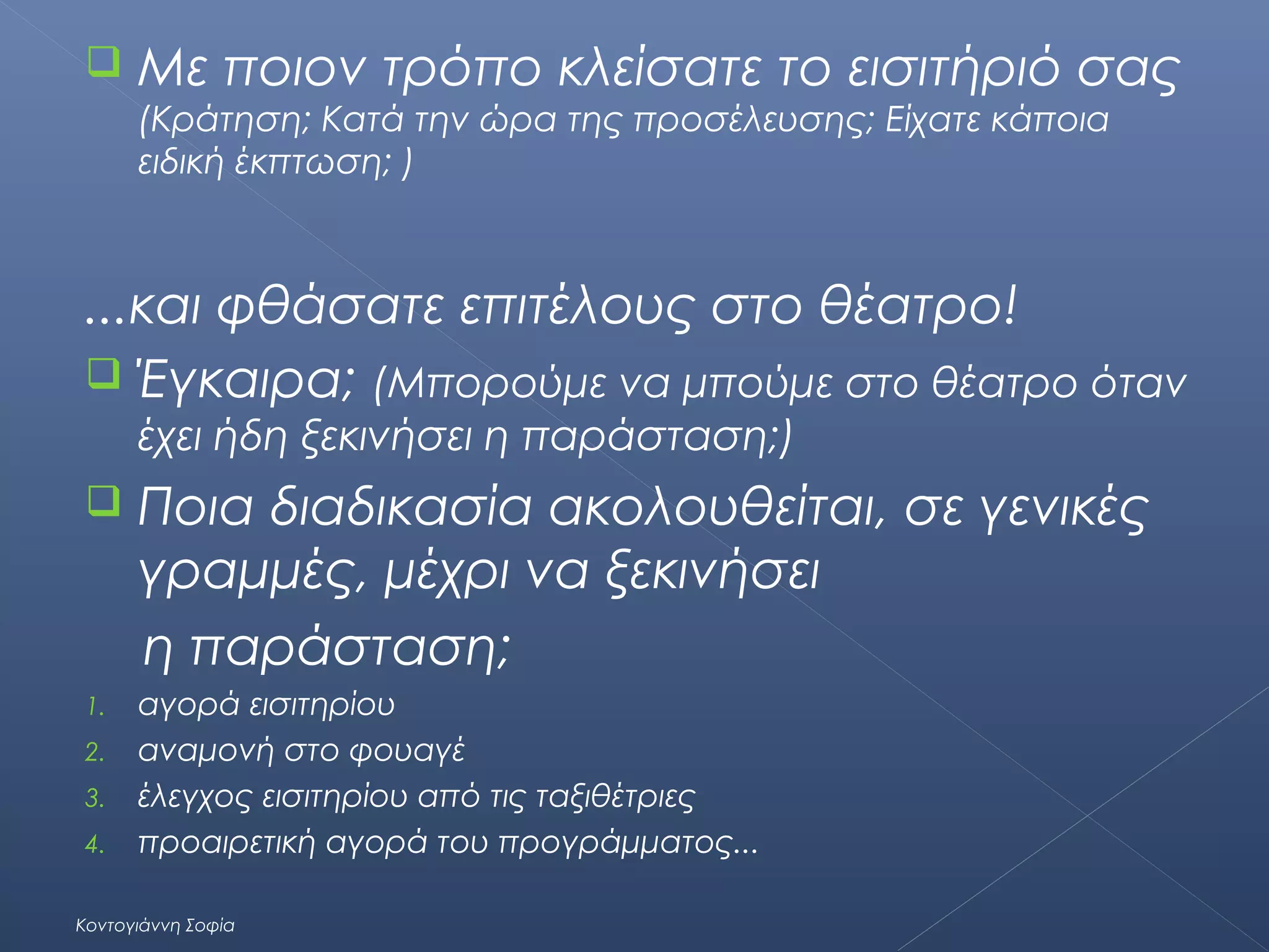 

Με ποιον τρόπο κλείσατε το εισιτήριό σας
(Κράτηση; Κατά την ώρα της προσέλευσης; Είχατε κάποια
ειδική έκπτωση; )

...και φθάσατε επιτέλους στο θέατρο!
 Έγκαιρα; (Μπορούμε να μπούμε στο θέατρο όταν
έχει ήδη ξεκινήσει η παράσταση;)


Ποια διαδικασία ακολουθείται, σε γενικές
γραμμές, μέχρι να ξεκινήσει
η παράσταση;

1.

αγορά εισιτηρίου
αναμονή στο φουαγέ
έλεγχος εισιτηρίου από τις ταξιθέτριες
προαιρετική αγορά του προγράμματος...

2.
3.
4.

Κοντογιάννη Σοφία

 