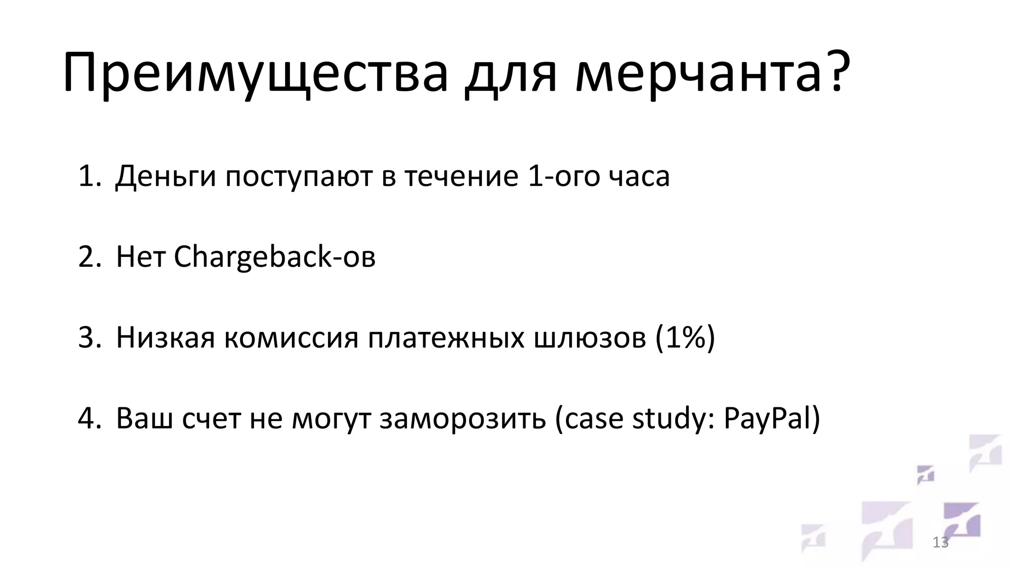 Преимущества для мерчанта?
1. Деньги поступают в течение 1-ого часа
2. Нет Chargeback-ов
3. Низкая комиссия платежных шлюзов (1%)
4. Ваш счет не могут заморозить (case study: PayPal)

13

 
