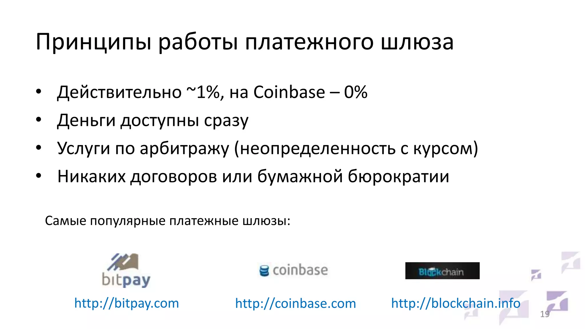 Принципы работы платежного шлюза
•
•
•
•

Действительно ~1%, на Coinbase – 0%
Деньги доступны сразу
Услуги по арбитражу (неопределенность с курсом)
Никаких договоров или бумажной бюрократии
Самые популярные платежные шлюзы:

http://bitpay.com

http://coinbase.com

http://blockchain.info

19

 