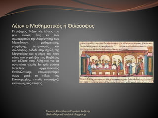 Λέων ο Μαθηματικός ή Φιλόσοφος
Περίφημος Βυζαντινός λόγιος του
9ου
αιώνα,
ένας
εκ
των
πρωτεργατών της Αναγέννησης των
Μακεδόνων,
μαθηματικός,
γεωμέτρης,
αστρονόμος
και
φιλόσοφος. Δίδαξε στην σχολή της
Μαγναύρας και η φήμη του ήταν
τόση που ο χαλίφης της Βαγδάτης
τον κάλεσε στην Αυλή του για να
οργανώσει σχολή. Για τρία χρόνια
διετέλεσε
αρχιεπίσκοπος
Θεσσαλονίκης,
απομακρύνθηκε
όμως
μετά
το
τέλος
της
Εικονομαχίας, επειδή υποστήριζε
εικονομαχικές απόψεις.

Χιωτέρη Κατερίνα-1ο Γυμνάσιο Κοζάνης
(Βαλταδώρειο) katchiot.blogspot.gr

 