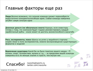 Главные факторы еще раз
Люди Вполне возможно, что сильная команда сможет переизобрести
недостаточно конкурентоспособную идею; слабая команда наверняка
загубит самую сильную идею

Длинные деньги (не обязательно много) Хорошо, если инвесторы
готовы к тому, что компания будет годами реинвестировать каждый
заработанный рубль – иначе может не достичь жизнеспособного масштаба

Риск, эксперименты, поиск Шансы на успех у медийного стартапа
скорее лежат в поле экспериментов, нежели воспроизведения существующих
форматов и моделей

Вовлечение аудитории Какой бы ни была тематика вашего медиа – IT,
котики, спорт, путешествия, музыка и т.д., – за пределами вашей команды
наверняка есть не меньше знания и страсти, чем внутри нее

Спасибо!
понедельник, 30 сентября 13 г.

navosha@sports.ru
twitter.com/navosha

 