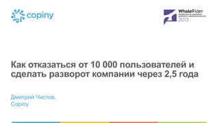 Как отказаться от 10 000 пользователей и
сделать разворот компании через 2,5 года
Дмитрий Чистов,
Copiny

 