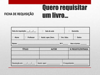 FICHA DE REQUISIÇÃO

Data da requisição: ___/___/___
Aluno

Professor

Quero requisitar
um livro…
Sala de aula
Assist. oper./tecn.

Domicílio
Enc. Educ.

Nome: ________________________________________________ N.º:______

TÍTULO

Devolução em: ____/____/____

AUTOR

Assist. oper: _______________

Outro
Ano e turma: _______

N.ºREGISTO/ENTRADA

O requisitante:________________

 