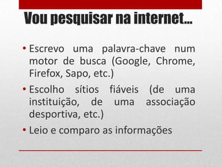 Vou pesquisar na internet…
• Escrevo uma palavra-chave num
motor de busca (Google, Chrome,
Firefox, Sapo, etc.)
• Escolho sítios fiáveis (de uma
instituição, de uma associação
desportiva, etc.)
• Leio e comparo as informações

 