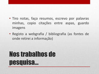 • Tiro notas, faço resumos, escrevo por palavras
minhas, copio citações entre aspas, guardo
imagens
• Registo a webgrafia / bibliografia (as fontes de
onde retirei a informação)

Nos trabalhos de
pesquisa…

 