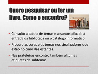 Quero pesquisar ou ler um
livro. Como o encontro?
• Consulto a tabela de temas e assuntos afixada à
entrada da biblioteca ou o catálogo informático
• Procuro as cores e os temas nos sinalizadores que
estão no cimo das estantes
• Nas prateleiras encontro também algumas
etiquetas de subtemas

 