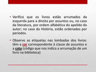 • Verifico que os livros estão arrumados da
esquerda para a direita por assuntos ou, no caso
da literatura, por ordem alfabética do apelido do
autor; no caso da História, estão ordenados por
períodos.
• Observo as etiquetas nas lombadas dos livros:
têm a cor correspondente à classe de assuntos e
a cota (código que nos indica a arrumação de um
livro na biblioteca)

 