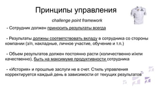 Принципы управления
challenge point framework
- Сотрудник должен приносить результаты всегда
- Результаты должны соответствовать вкладу в сотрудника со стороны
компании (з/п, накладные, личное участие, обучение и т.п.)
- Объем результатов должен постоянно расти (количественно и/или
качественно), быть на максимуме продуктивности сотрудника

- «История» и прошлые заслуги не в счет. Стиль управления
корректируется каждый день в зависимости от текущих результатов

 