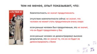 тем не менее, опыт показывает, что:
Компетентность не значит продуктивность
отсутствие компетентности сейчас не значит, что
человек не может стать продуктивным очень скоро
если раньше человек был продуктивным, это не значит,
что он будет продуктивен у Вас
если раньше человек не демонстрировал высоких
результатов, это не значит то, что он не будет их
демонстрировать с Вами

 