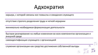 Адхократия
карьера, с которой связаны все помыслы и ожидания служащего
отсутствие строгого разделения труда и четкой иерархии
минимально необходимая формализация деятельности
быстрое реагирование на любые изменения во всех компонентах организации и
внешней среде
самоидентификация служащего с организацией
служение организации как средство достижения собственной выгоды

 
