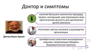Доктор и симптомы
наличие большого количества процедур,
правил, инструкций, уже утративших свою
практическую ценность для достижения
целей компании
отсутствие чувства контроля у руководства
организации
Доктор Ицхак Адизес

приобретение клиентами вынужденных
навыков, позволяющих обходить
бюрократические препоны

 