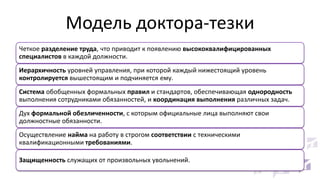 Модель доктора-тезки
Четкое разделение труда, что приводит к появлению высококвалифицированных
специалистов в каждой должности.

Иерархичность уровней управления, при которой каждый нижестоящий уровень
контролируется вышестоящим и подчиняется ему.
Система обобщенных формальных правил и стандартов, обеспечивающая однородность
выполнения сотрудниками обязанностей, и координация выполнения различных задач.
Дух формальной обезличенности, с которым официальные лица выполняют свои
должностные обязанности.

Осуществление найма на работу в строгом соответствии с техническими
квалификационными требованиями.
Защищенность служащих от произвольных увольнений.

 