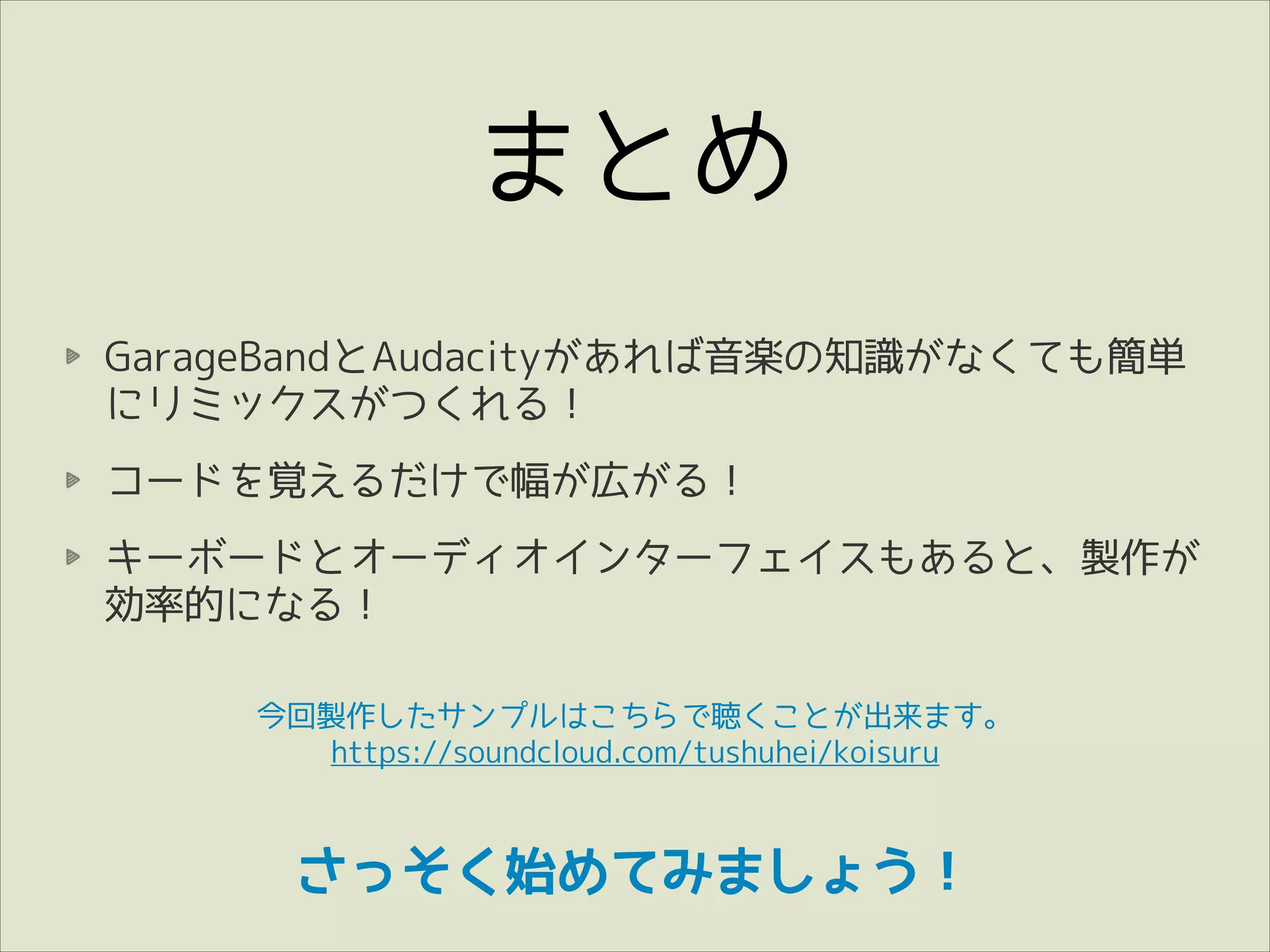 まとめ
GarageBandとAudacityがあれば音楽の知識がなくても簡単
にリミックスがつくれる！
コードを覚えるだけで幅が広がる！
キーボードとオーディオインターフェイスもあると、製作が
効率的になる！
今回製作したサンプルはこちらで聴くことが出来ます。
https://soundcloud.com/tushuhei/koisuru

さっそく始めてみましょう！

 