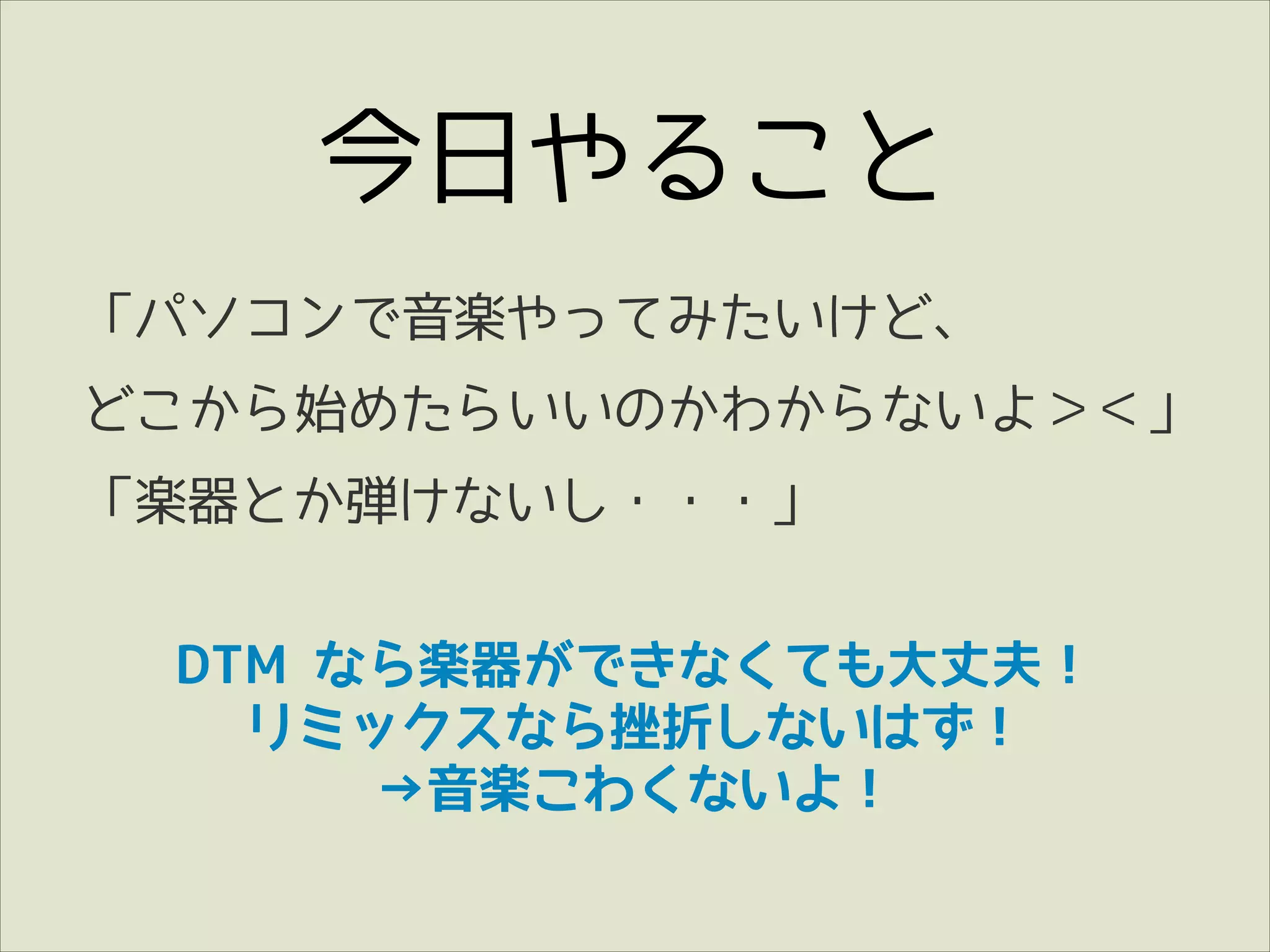 今日やること
「パソコンで音楽やってみたいけど、
どこから始めたらいいのかわからないよ＞＜」
「楽器とか弾けないし・・・」
DTM なら楽器ができなくても大丈夫！
リミックスなら挫折しないはず！
→音楽こわくないよ！

 