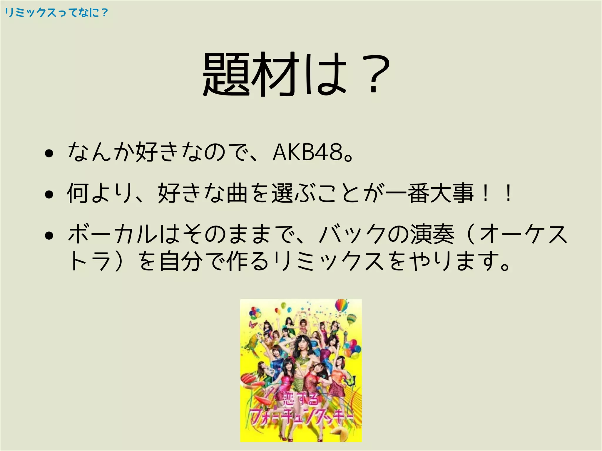リミックスってなに？

題材は？
• なんか好きなので、AKB48。
• 何より、好きな曲を選ぶことが一番大事！！
• ボーカルはそのままで、バックの演奏（オーケス
トラ）を自分で作るリミックスをやります。

 
