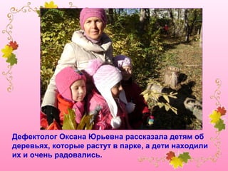 Дефектолог Оксана Юрьевна рассказала детям об
деревьях, которые растут в парке, а дети находили
их и очень радовались.

 