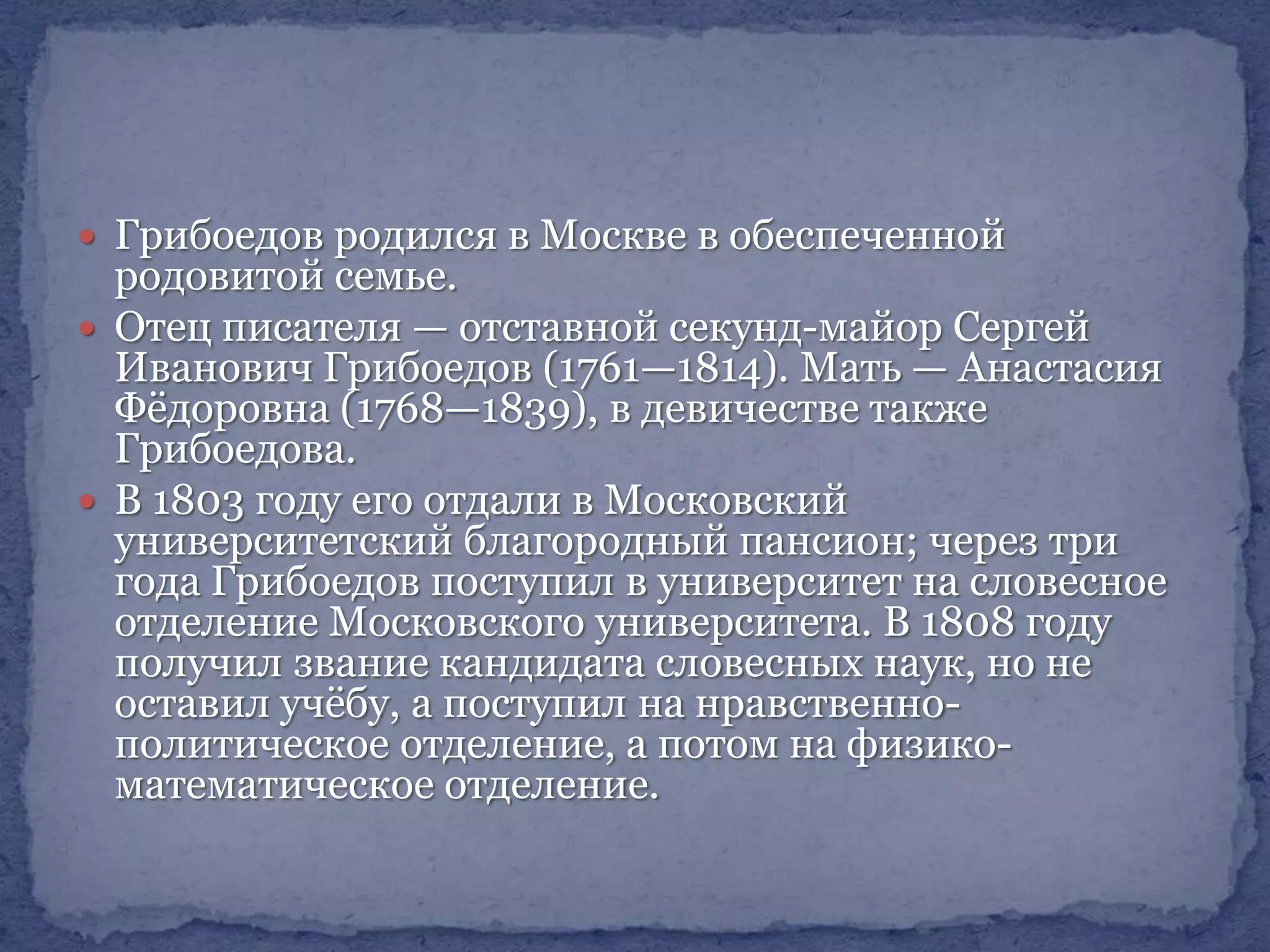  Грибоедов родился в Москве в обеспеченной

родовитой семье.
 Отец писателя — отставной секунд-майор Сергей
Иванович Грибоедов (1761—1814). Мать — Анастасия
Фѐдоровна (1768—1839), в девичестве также
Грибоедова.
 В 1803 году его отдали в Московский
университетский благородный пансион; через три
года Грибоедов поступил в университет на словесное
отделение Московского университета. В 1808 году
получил звание кандидата словесных наук, но не
оставил учѐбу, а поступил на нравственнополитическое отделение, а потом на физикоматематическое отделение.

 