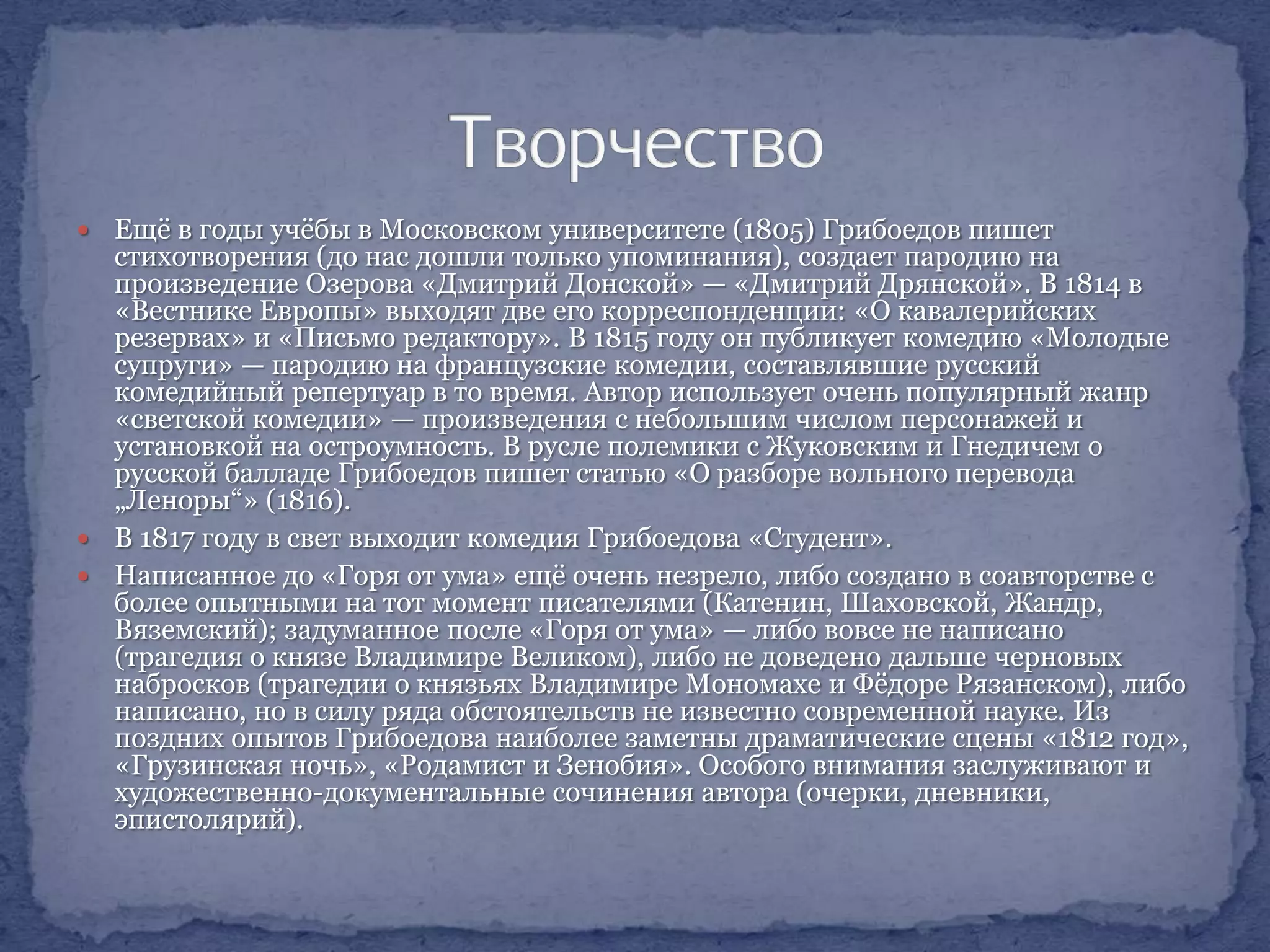 Ещѐ в годы учѐбы в Московском университете (1805) Грибоедов пишет
стихотворения (до нас дошли только упоминания), создает пародию на
произведение Озерова «Дмитрий Донской» — «Дмитрий Дрянской». В 1814 в
«Вестнике Европы» выходят две его корреспонденции: «О кавалерийских
резервах» и «Письмо редактору». В 1815 году он публикует комедию «Молодые
супруги» — пародию на французские комедии, составлявшие русский
комедийный репертуар в то время. Автор использует очень популярный жанр
«светской комедии» — произведения с небольшим числом персонажей и
установкой на остроумность. В русле полемики с Жуковским и Гнедичем о
русской балладе Грибоедов пишет статью «О разборе вольного перевода
„Леноры“» (1816).
 В 1817 году в свет выходит комедия Грибоедова «Студент».
 Написанное до «Горя от ума» ещѐ очень незрело, либо создано в соавторстве с
более опытными на тот момент писателями (Катенин, Шаховской, Жандр,
Вяземский); задуманное после «Горя от ума» — либо вовсе не написано
(трагедия о князе Владимире Великом), либо не доведено дальше черновых
набросков (трагедии о князьях Владимире Мономахе и Фѐдоре Рязанском), либо
написано, но в силу ряда обстоятельств не известно современной науке. Из
поздних опытов Грибоедова наиболее заметны драматические сцены «1812 год»,
«Грузинская ночь», «Родамист и Зенобия». Особого внимания заслуживают и
художественно-документальные сочинения автора (очерки, дневники,
эпистолярий).


 