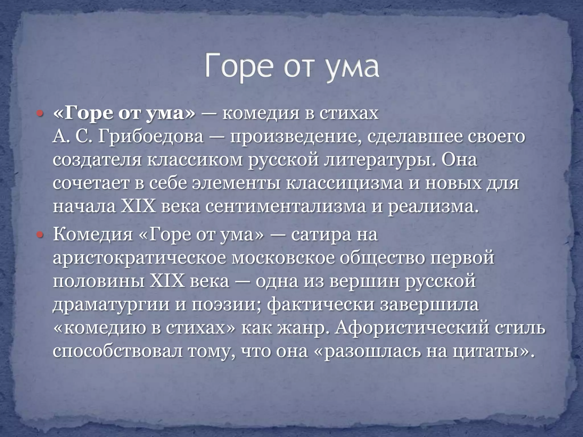  «Горе от ума» — комедия в стихах

А. С. Грибоедова — произведение, сделавшее своего
создателя классиком русской литературы. Она
сочетает в себе элементы классицизма и новых для
начала XIX века сентиментализма и реализма.
 Комедия «Горе от ума» — сатира на
аристократическое московское общество первой
половины XIX века — одна из вершин русской
драматургии и поэзии; фактически завершила
«комедию в стихах» как жанр. Афористический стиль
способствовал тому, что она «разошлась на цитаты».

 