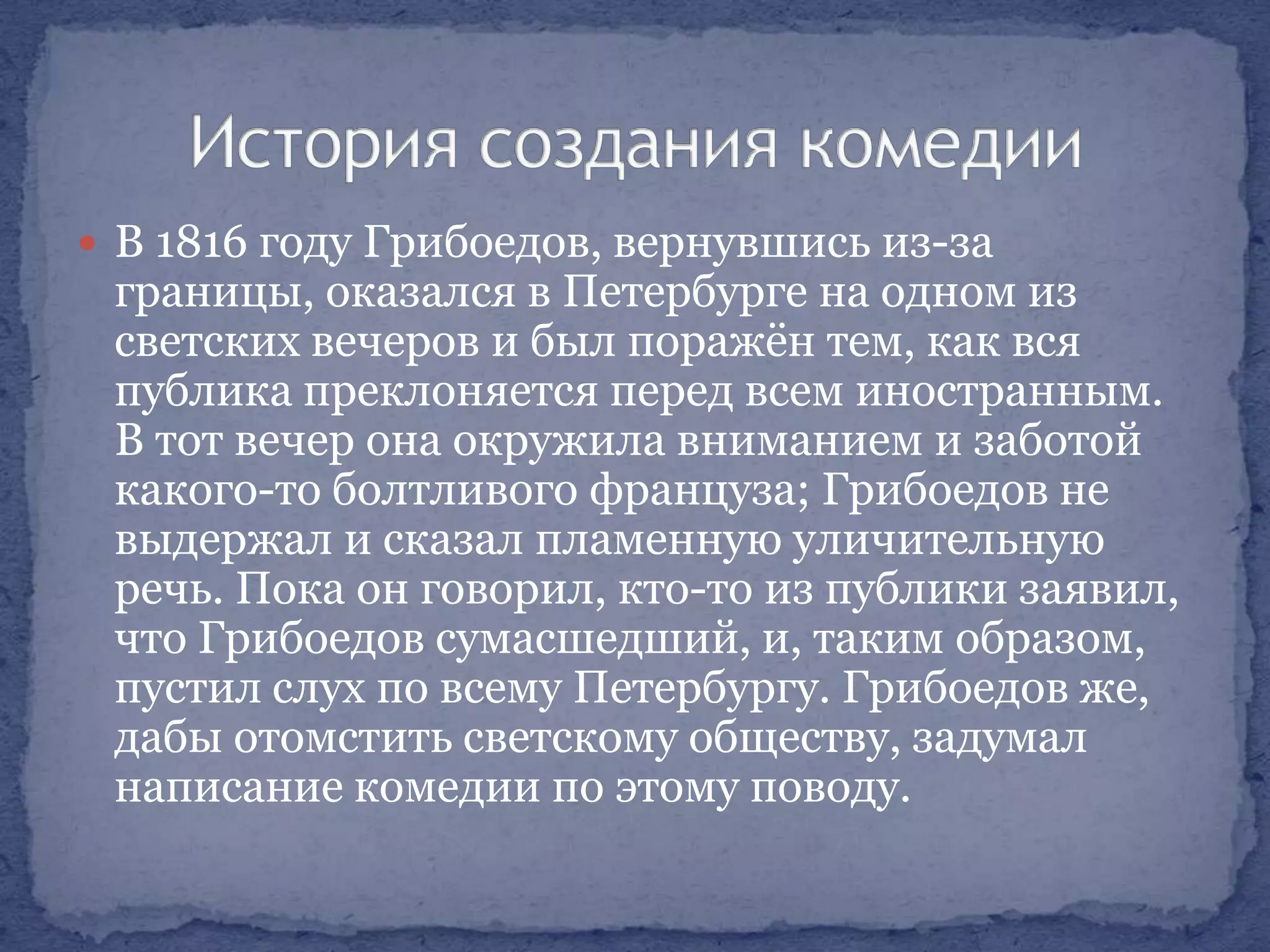  В 1816 году Грибоедов, вернувшись из-за

границы, оказался в Петербурге на одном из
светских вечеров и был поражѐн тем, как вся
публика преклоняется перед всем иностранным.
В тот вечер она окружила вниманием и заботой
какого-то болтливого француза; Грибоедов не
выдержал и сказал пламенную уличительную
речь. Пока он говорил, кто-то из публики заявил,
что Грибоедов сумасшедший, и, таким образом,
пустил слух по всему Петербургу. Грибоедов же,
дабы отомстить светскому обществу, задумал
написание комедии по этому поводу.

 