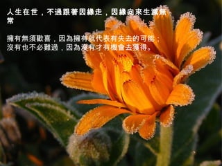 人生在世，不過跟著因緣走，因緣向來生滅無
常
   
擁有無須歡喜，因為擁有就代表有失去的可能；
沒有也不必難過，因為沒有才有機會去獲得。

 