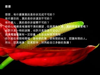 想想
   
想想，有什麼事真的是你非完成不可的？   
有什麼目的，真的是你非達到不可的？   
有什麼人，真的是你非留戀不可的？   
你的心裡總是堆滿理不清的願望，但是那些人事，真的那麼重要嗎？   
也許只是一時的迷障，也許只是因為不甘心。   
就像電腦檔案有一定容量，生命也有使用期限，   
你只能在有限時間裡，做有限的事，到有限的地方，認識有限的人。   
所以，認真做事，認真對待，別再給自己多餘的負擔！

 