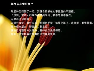 你今天心情好嗎？

眼底神色回答了一切。別讓自己躲在心事重重的甲殼裡。
「煩惱」這煩人的東西是想出來的，若不想就不存在。
沒聽過這句話嗎？
去喝杯咖啡，買件衣服，剪種新髮型，吃筒冰淇淋，走條街，看場電影。
看一個老朋友，聊往事，數星星。
讓自已好過的方法很多，善待自己是道德的。
除非，你堅持躲在潮濕的甲殼裡更快樂。

 