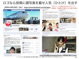 ロゴなら投稿に顔写真を載せ人気（ひとけ）を出す
JAPAN AIRLINES（JAL） https://www.facebook.com/jal.japan

プロフィール写真は会社のロゴマーク
搭乗員、作業員が日替わりに写真で投稿。

http://ameblo.jp/enspire/entry-10995918317.html
イーンスパイア(株) 横田秀珠の著作権を尊重しつつ、是非ノウハウはシェアして行きましょう。

64

 