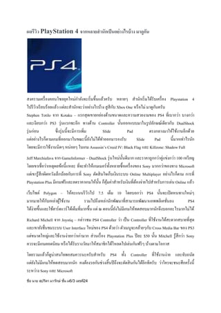 ผลรีวว PlayStation 4 จากหลายสานักเป็ นอย่ างไรบ้ าง มาดูกน
ิ
ั

สงครามเครื่ องคอนโซลยุคใหม่กาลังจะเริ่ มขึ้นแล้วครับ หลายๆ สานักเริ่ มได้รับเครื่ อง Playstation 4
ั
ั
ไปรี ววเรี ยบร้อยแล้ว แต่ละสานักจะว่าอย่างไรบ้าง สู สีกบ Xbox One หรื อไม่ มาดูกนครับ
ิ
Stephen Totilo จาก Kotaku – แรกสุ ดเขายกย่องด้านขนาดและความสวยงามของ PS4 ที่เบากว่า บางกว่า
และเงียบกว่า PS3 รุ่ นแรกซะอีก ทางด้าน Controller นั้นออกแบบมาในรู ปลักษณ์เดียวกับ DualShock
รุ่ นก่อน
ซึ่ งรุ่ นนี้ จะมีการเพิ่ม
Slide
Pad
ตรงกลางมาให้ใช้งานอีกด้วย
แต่อย่างไรก็ตามเกมที่ออกมาในขณะนี้ยงไม่ได้ทาออกมารองรับ
ั
Slide
Pad
นี้มากเท่าไรนัก
โดยจะมีการใช้งานนิดๆ หน่อยๆ ในเกม Assassin’s Creed IV: Black Flag และ Killzone: Shadow Fall
Jeff Marchiafava จาก GameInformer – DualShock รุ่ นใหม่น้ นดีมาก และราคาถูกกว่าคู่แข่งกว่า 100 เหรี ยญ
ั
โดยเขาเชื่อว่าเหตุผลข้อนี้แหละ ที่จะทาให้เกมเมอร์ ท้ งหลายซื้ อเครื่ องของ Sony มากกว่าของทาง Microsoft
ั
แต่เขารู ้สึกผิดหวังเล็กน้อยกับการที่ Sony ตัดสิ นใจเก็บเงินระบบ Online Multiplayer อย่างไรก็ตาม การที่
Playstation Plus มีเกมฟรี และลดราคาเกมให้น้ น ก็คุมค่าสาหรับเงินที่ตองจ่ายไปสาหรับการเล่น Online แล้ว
ั ้
้
เว็บไซต์ Polygon – ให้คะแนนรี ววไป 7.5 เต็ม 10 โดยบอกว่า PS4 นั้นจะเปิ ดหนทางใหม่ๆ
ิ
ั
มากมายให้กบเหล่าผูใช้งาน
้
รวมไปถึงเหล่านักพัฒนาที่สามารถพัฒนาแอพพลิเคชันลง
PS4
่
ได้ง่ายขึ้นและใช้ฮาร์ ดแวร์ ได้เต็มที่มากขึ้น แต่ ณ ตอนนี้ยงไม่มีเกมให้ทดสอบมากนักจึงบอกอะไรมากไม่ได้
ั
Richard Michell จาก Joystiq – กล่าวชม PS4 Controller ว่า เป็ น Controller ที่ใช้งานได้สะดวกสบายที่สุด
และเขายังชื่นชมระบบ User Interface ใหม่ของ PS4 ด้วยว่า ตัวเมนูจะคล้ายๆกับ Cross Media Bar ของ PS3
แต่ขนาดใหญ่และใช้งานง่ายกว่าเก่ามาก ส่ วนเรื่ อง Playstation Plus ปี ละ $50 นั้น Mitchell รู ้สึกว่า Sony
ควรจะมีเกมยอดนิยม หรื อได้รับรางวัลมาให้สมาชิกได้โหลดไปเล่นกันฟรี ๆ บ้างตามโอกาส
โดยรวมแล้วก็ดูน่าสนใจพอสมควรนะครับสาหรับ PS4 ทั้ง Controller ที่ใช้งานง่าย และจับถนัด
แต่ยงไม่มีเกมให้ทดสอบมากนัก คงต้องรอกันช่วงสิ้ นปี ถึงจะตัดสิ นกันได้อีกทีครับ ว่าใครจะชนะศึกครั้งนี้
ั
ระหว่าง Sony และ Microsoft
ชือ นาย สุปรีดา มารักษ์ ชัน ม6/3 เลขที24
่
้
่

 