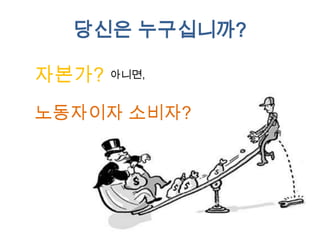 당신이 노동자=소비자라면
당신은 노동자로서 임금을 받으며, 소비자로서 소비를 합니다.
임금과 소비의 차이는?
만약 남는다면 당신은 자산을 갖게되고
모자란다면 당신은 부채를 안게됩니다.
당신은 어느쪽인가요?
당신의 자산, 혹은 부채는 어디에?

 