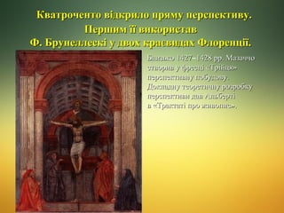 Кватроченто відкрило пряму перспективу.
Першим її використав
Ф. Брунеллескі у двох краєвидах Флоренції.
Близько 1427–1428 рр. Мазаччо
1427
створив у фресці «Трійця»
перспективну побудову.
Докладну теоретичну розробку
перспективи дав Альберті
в «Трактаті про живопис».

 