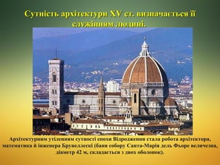 Сутність архітектури ХV ст. визначається її
служінням людині.

Архітектурним утіленням сутності епохи Відродження стала робота архітектора,
математика й інженера Брунеллескі (баня собору Санта-Марія дель Фьоре величезна,
діаметр 42 м, складається з двох оболонок).

 