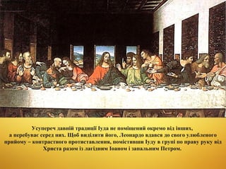 Усупереч давній традиції Іуда не поміщений окремо від інших,
а перебуває серед них. Щоб виділити його, Леонардо вдався до свого улюбленого
прийому – контрастного протиставлення, помістивши Іуду в групі по праву руку від
Христа разом із лагідним Іоаном і запальним Петром.

 