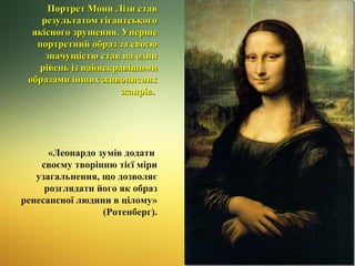 Портрет Мони Лізи став
результатом гігантського
якісного зрушення. Уперше
портретний образ за своєю
значущістю став на один
рівень із найяскравішими
образами інших живописних
жанрів.

«Леонардо зумів додати
своєму творінню тієї міри
узагальнення, що дозволяє
розглядати його як образ
ренесансної людини в цілому»
(Ротенберг).

 