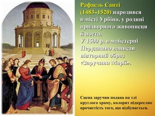Рафаель Санті
(1483–1520) народився
(1483
в місті Урбіно, у родині
придворного живописця
й поета.
У 1500 р. в майстерні
Перуджино написав
вівтарний образ
«Заручини Марії».

Сцена заручин подана на тлі
круглого храму, колорит підкреслює
врочистість того, що відбувається.

 