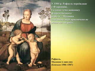 У 1504 р. Рафаель переїжджає
у Флоренцію.
Головна тема живопису
флорентійського
періоду – Мадонна
з дитиною, якій присвячено не
менш ніж 10 робіт.

Рафаель.
Мадонна із щиглям
(близько 1506–1507)

 